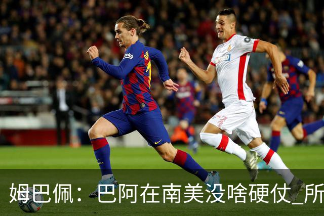 姆巴佩：巴阿在南美没啥硬仗 所以欧洲总拿世界杯