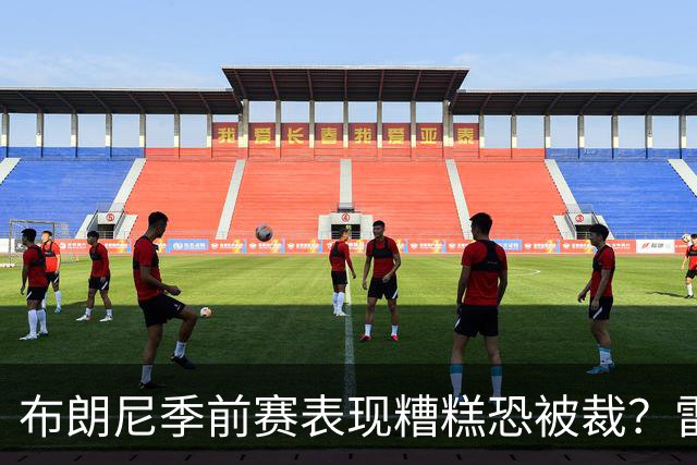 布朗尼季前赛表现糟糕恐被裁？雷迪克：他和球队阵容不匹配