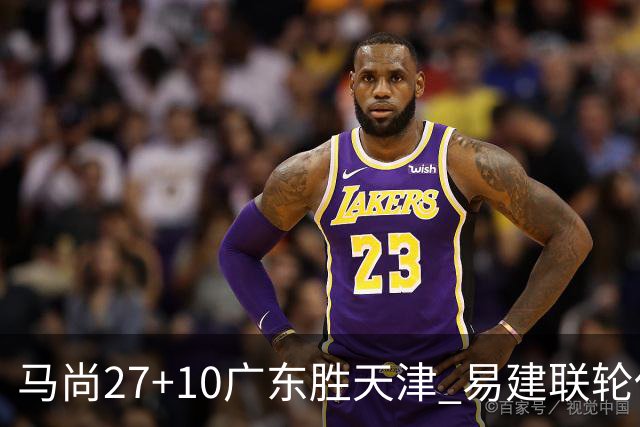 马尚27+10广东胜天津 易建联轮休赵睿11分
