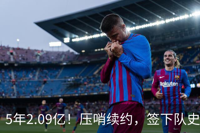 5年2.09亿！压哨续约，签下队史最大合同！